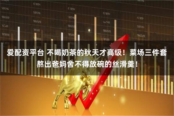 爱配资平台 不喝奶茶的秋天才高级！菜场三件套熬出爸妈舍不得放碗的丝滑羹！