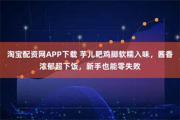 淘宝配资网APP下载 芋儿耙鸡脚软糯入味，酱香浓郁超下饭，新手也能零失败