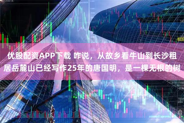 优股配资APP下载 咋说，从故乡看牛山到长沙租居岳麓山已经写作25年的唐国明，是一棵无根的树