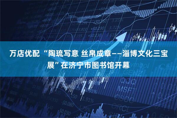 万店优配 “陶琉写意 丝帛成章——淄博文化三宝展”在济宁市图书馆开幕