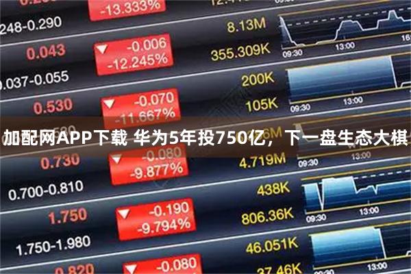 加配网APP下载 华为5年投750亿，下一盘生态大棋