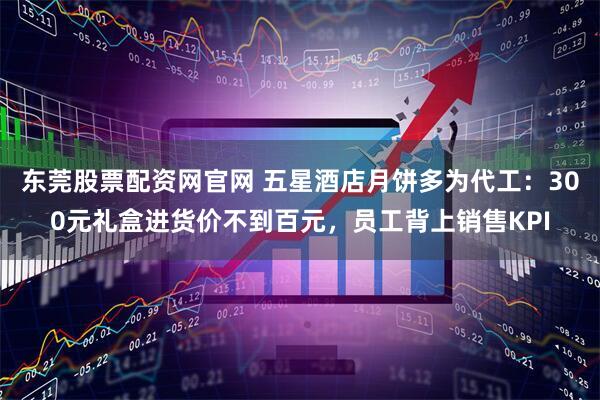东莞股票配资网官网 五星酒店月饼多为代工：300元礼盒进货价不到百元，员工背上销售KPI