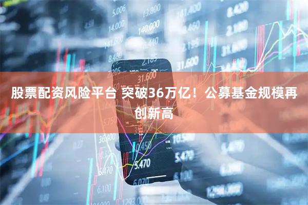 股票配资风险平台 突破36万亿！公募基金规模再创新高