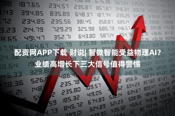 配资网APP下载 财说| 智微智能受益物理AI？业绩高增长下三大信号值得警惕
