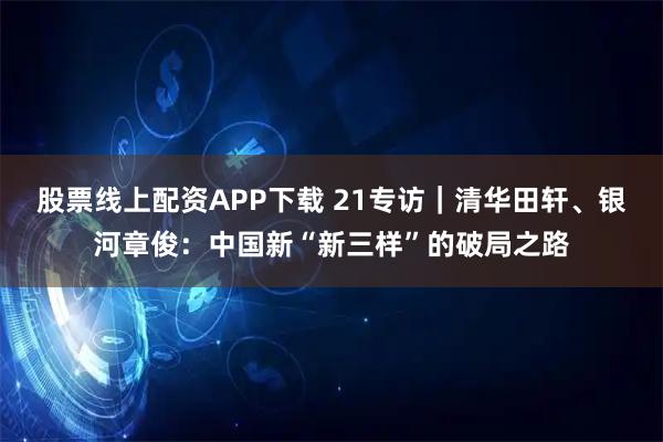 股票线上配资APP下载 21专访｜清华田轩、银河章俊：中国新“新三样”的破局之路