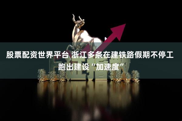 股票配资世界平台 浙江多条在建铁路假期不停工 跑出建设“加速度”
