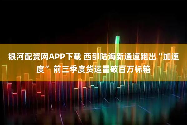 银河配资网APP下载 西部陆海新通道跑出“加速度” 前三季度货运量破百万标箱