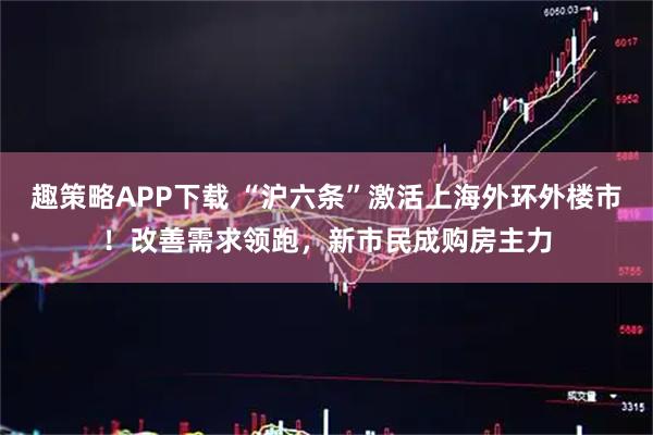 趣策略APP下载 “沪六条”激活上海外环外楼市！改善需求领跑，新市民成购房主力