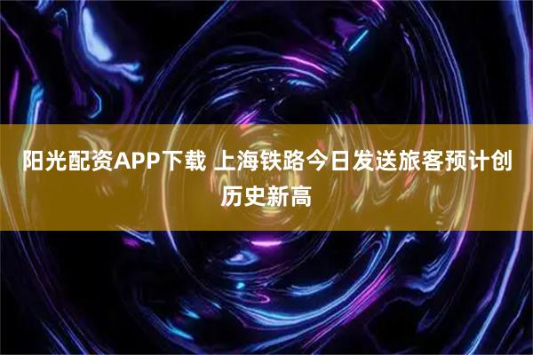 阳光配资APP下载 上海铁路今日发送旅客预计创历史新高