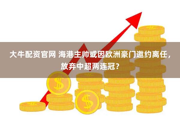 大牛配资官网 海港主帅或因欧洲豪门邀约离任，放弃中超两连冠？
