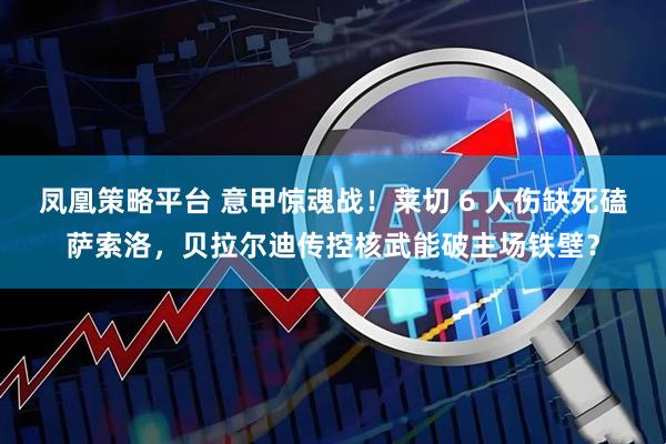 凤凰策略平台 意甲惊魂战！莱切 6 人伤缺死磕萨索洛，贝拉尔迪传控核武能破主场铁壁？