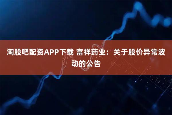 淘股吧配资APP下载 富祥药业：关于股价异常波动的公告