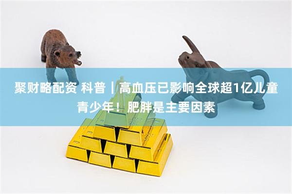 聚财略配资 科普｜高血压已影响全球超1亿儿童青少年！肥胖是主要因素