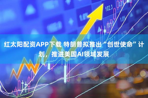 红太阳配资APP下载 特朗普拟推出“创世使命”计划，推进美国AI领域发展