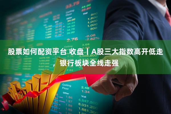 股票如何配资平台 收盘丨A股三大指数高开低走，银行板块全线走强