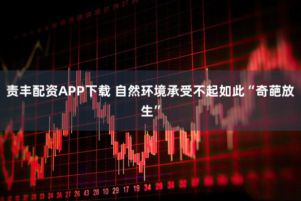 责丰配资APP下载 自然环境承受不起如此“奇葩放生”
