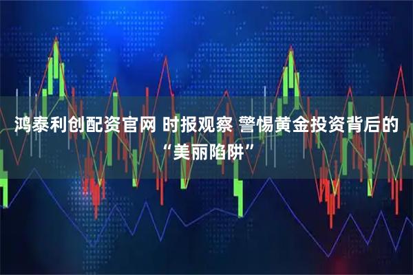 鸿泰利创配资官网 时报观察 警惕黄金投资背后的“美丽陷阱”