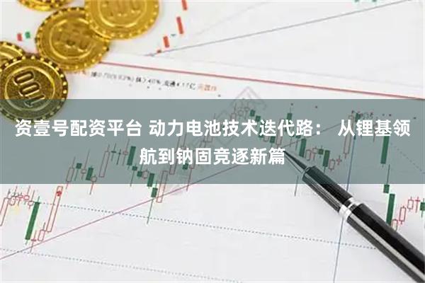 资壹号配资平台 动力电池技术迭代路： 从锂基领航到钠固竞逐新篇