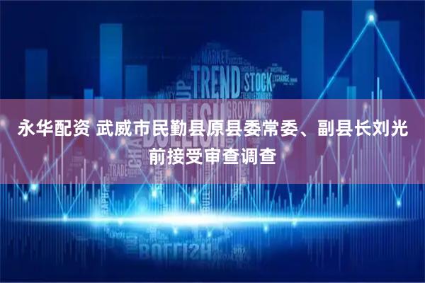 永华配资 武威市民勤县原县委常委、副县长刘光前接受审查调查