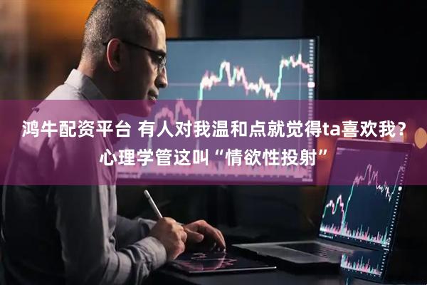 鸿牛配资平台 有人对我温和点就觉得ta喜欢我？心理学管这叫“情欲性投射”