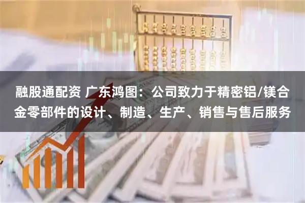 融股通配资 广东鸿图：公司致力于精密铝/镁合金零部件的设计、制造、生产、销售与售后服务