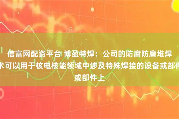 信富网配资平台 博盈特焊：公司的防腐防磨堆焊技术可以用于核电核能领域中涉及特殊焊接的设备或部件上
