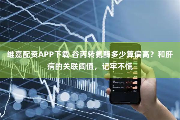 维嘉配资APP下载 谷丙转氨酶多少算偏高？和肝病的关联阈值，记牢不慌