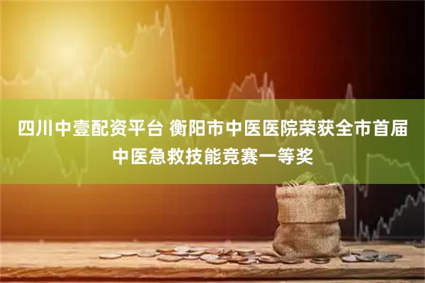 四川中壹配资平台 衡阳市中医医院荣获全市首届中医急救技能竞赛一等奖