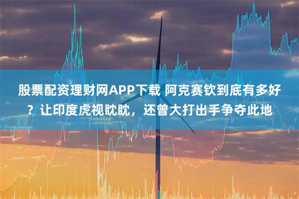 股票配资理财网APP下载 阿克赛钦到底有多好？让印度虎视眈眈，还曾大打出手争夺此地