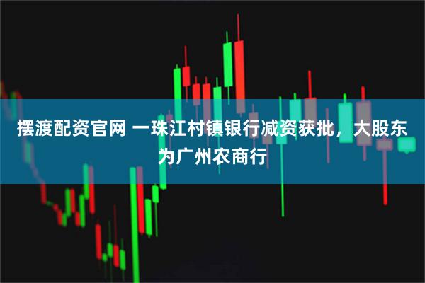 摆渡配资官网 一珠江村镇银行减资获批，大股东为广州农商行
