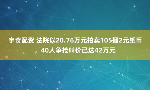 宇奇配资 法院以20.76万元拍卖105捆2元纸币，40人争抢叫价已达42万元