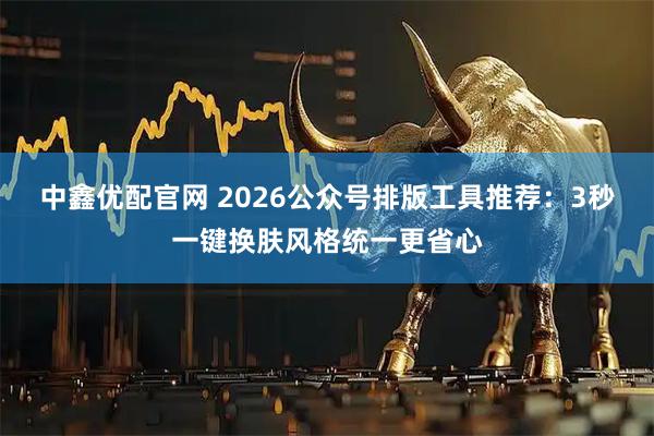 中鑫优配官网 2026公众号排版工具推荐：3秒一键换肤风格统一更省心
