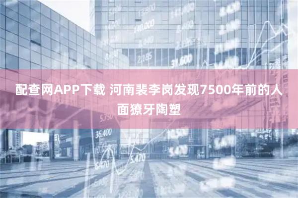配查网APP下载 河南裴李岗发现7500年前的人面獠牙陶塑
