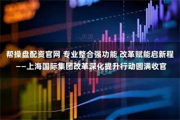 帮操盘配资官网 专业整合强功能 改革赋能启新程 ——上海国际集团改革深化提升行动圆满收官