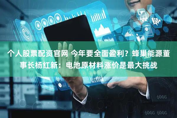 个人股票配资官网 今年要全面盈利？蜂巢能源董事长杨红新：电池原材料涨价是最大挑战