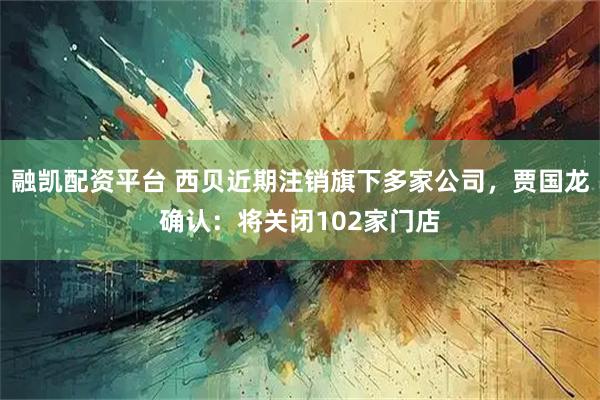 融凯配资平台 西贝近期注销旗下多家公司，贾国龙确认：将关闭102家门店