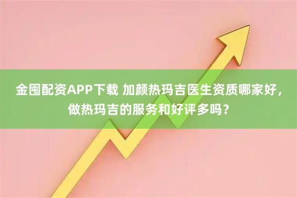 金囤配资APP下载 加颜热玛吉医生资质哪家好，做热玛吉的服务和好评多吗？