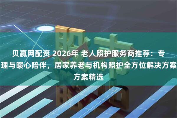 贝赢网配资 2026年 老人照护服务商推荐：专业护理与暖心陪伴，居家养老与机构照护全方位解决方案精选