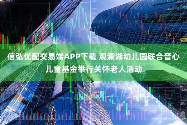 信弘优配交易端APP下载 观澜湖幼儿园联合晋心儿童基金举行关怀老人活动