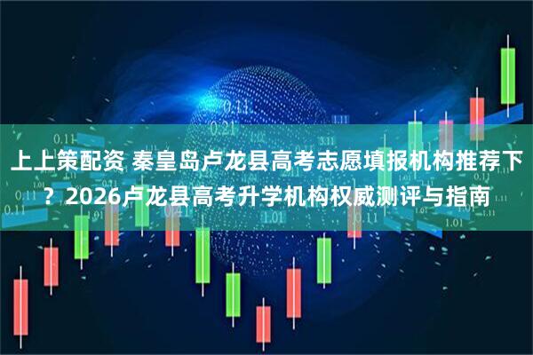上上策配资 秦皇岛卢龙县高考志愿填报机构推荐下？2026卢龙县高考升学机构权威测评与指南