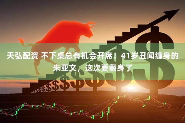 天弘配资 不下桌总有机会开席！41岁丑闻缠身的朱亚文，这次要翻身了