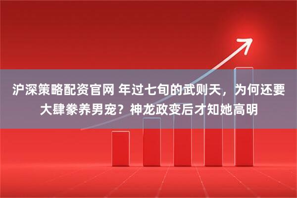 沪深策略配资官网 年过七旬的武则天，为何还要大肆豢养男宠？神龙政变后才知她高明