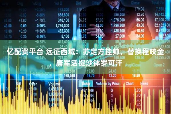 亿配资平台 远征西域：苏定方挂帅，替换程咬金，唐军活捉沙钵罗可汗