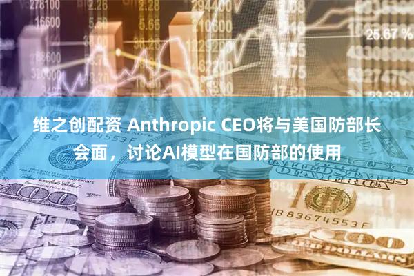 维之创配资 Anthropic CEO将与美国防部长会面，讨论AI模型在国防部的使用