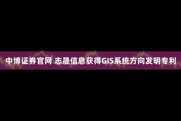 中博证券官网 志晟信息获得GIS系统方向发明专利