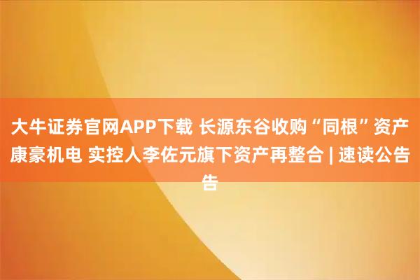 大牛证券官网APP下载 长源东谷收购“同根”资产康豪机电 实控人李佐元旗下资产再整合 | 速读公告